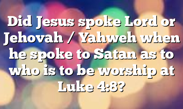 Did Jesus spoke Lord or Jehovah / Yahweh when he spoke to Satan as to who is to be worship at Luke 4:8?