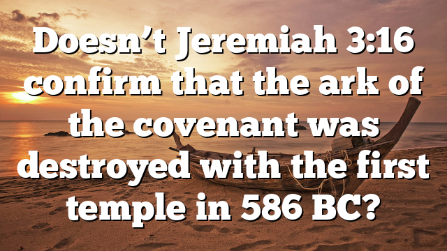Doesn’t Jeremiah 3:16 confirm that the ark of the covenant was destroyed with the first temple in 586 BC?