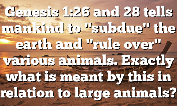 Genesis 1:26 and 28 tells mankind to "subdue" the earth and "rule over" various animals. Exactly what is meant by this in relation to large animals?