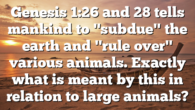 Genesis 1:26 and 28 tells mankind to "subdue" the earth and "rule over" various animals. Exactly what is meant by this in relation to large animals?