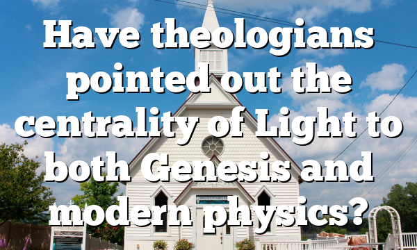 Have theologians pointed out the centrality of Light to both Genesis and modern physics?