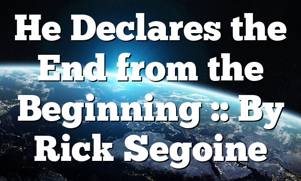 He Declares the End from the Beginning :: By Rick Segoine