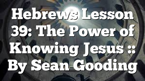Hebrews Lesson 39: The Power of Knowing Jesus :: By Sean Gooding