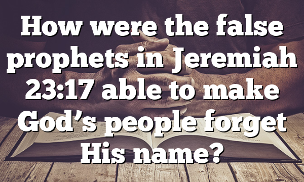How were the false prophets in Jeremiah 23:17 able to make God’s people forget His name?