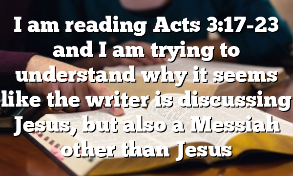 I am reading Acts 3:17-23 and I am trying to understand why it seems like the writer is discussing Jesus, but also a Messiah other than Jesus
