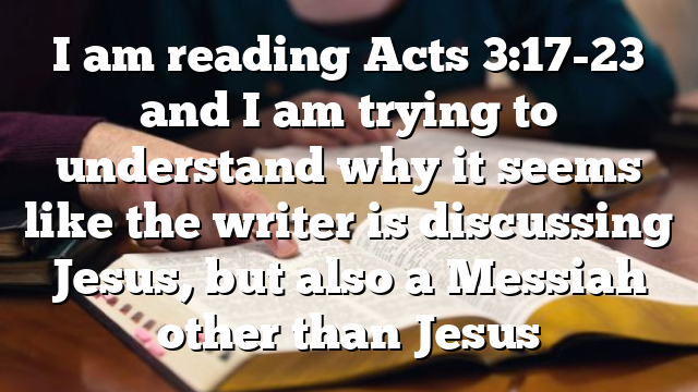 I am reading Acts 3:17-23 and I am trying to understand why it seems like the writer is discussing Jesus, but also a Messiah other than Jesus