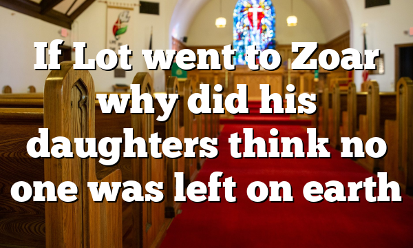 If Lot went to Zoar why did his daughters think no one was left on earth