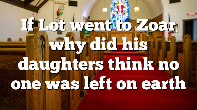 If Lot went to Zoar why did his daughters think no one was left on earth