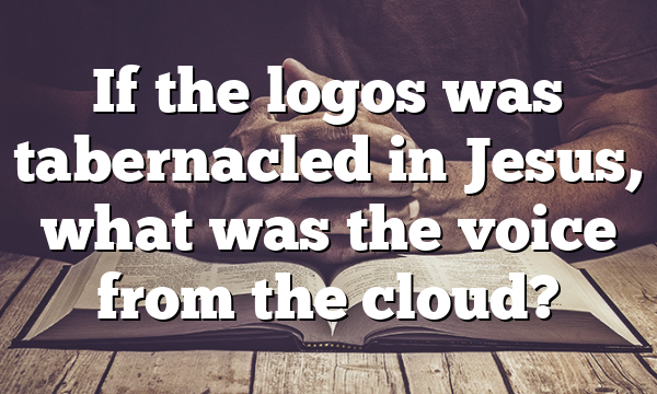 If the logos was tabernacled in Jesus, what was the voice from the cloud?