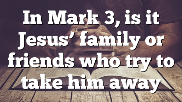 In Mark 3, is it Jesus’ family or friends who try to take him away