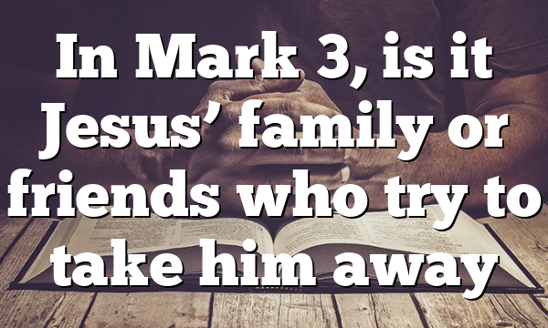 In Mark 3, is it Jesus’ family or friends who try to take him away