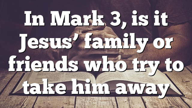 In Mark 3, is it Jesus’ family or friends who try to take him away