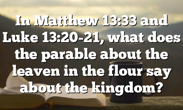 In Matthew 13:33 and Luke 13:20-21, what does the parable about the leaven in the flour say about the kingdom?