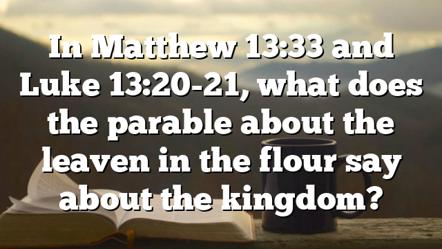 In Matthew 13:33 and Luke 13:20-21, what does the parable about the leaven in the flour say about the kingdom?