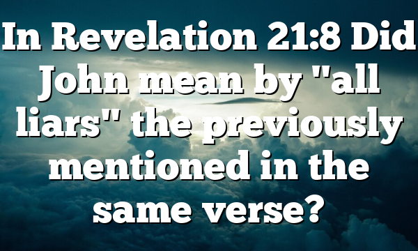 In Revelation 21:8 Did John mean by "all liars" the previously mentioned in the same verse?