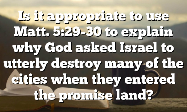 Is it appropriate to use Matt. 5:29-30 to explain why God asked Israel to utterly destroy many of the cities when they entered the promise land?