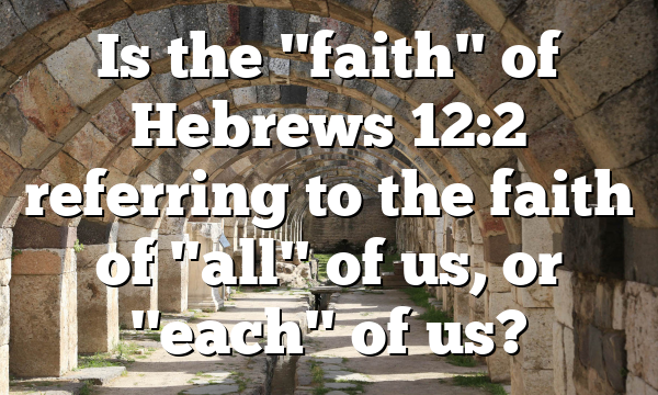 Is the "faith" of Hebrews 12:2 referring to the faith of "all" of us, or "each" of us?
