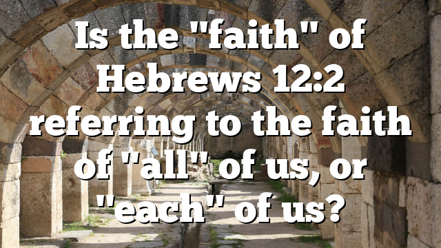 Is the "faith" of Hebrews 12:2 referring to the faith of "all" of us, or "each" of us?