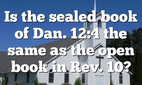 Is the sealed book of Dan. 12:4 the same as the open book in Rev. 10?