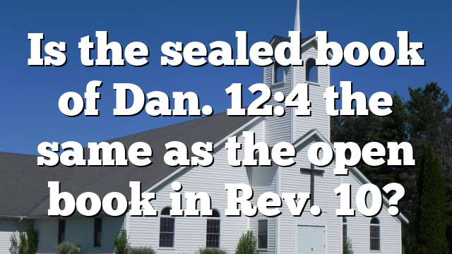 Is the sealed book of Dan. 12:4 the same as the open book in Rev. 10?