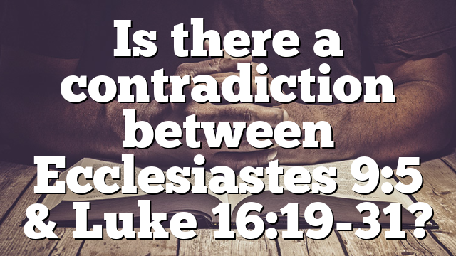 Is there a contradiction between Ecclesiastes 9:5 & Luke 16:19-31?