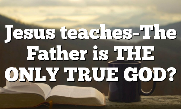 Jesus teaches-The Father is THE ONLY TRUE GOD?