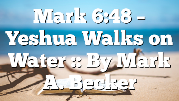 Mark 6:48 – Yeshua Walks on Water :: By Mark A. Becker