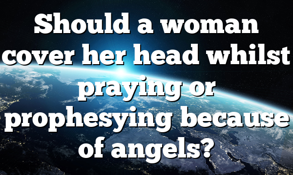 Should a woman cover her head whilst praying or prophesying because of angels?