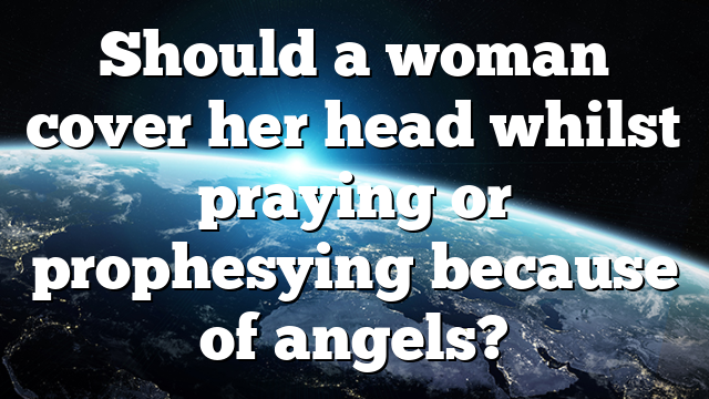 Should a woman cover her head whilst praying or prophesying because of angels?