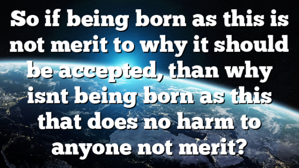 So if being born as this is not merit to why it should be accepted, than why isnt being born as this that does no harm to anyone not merit?