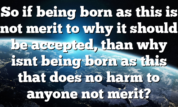 So if being born as this is not merit to why it should be accepted, than why isnt being born as this that does no harm to anyone not merit?