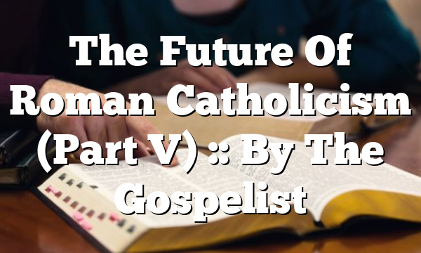 The Future Of Roman Catholicism (Part V) :: By The Gospelist