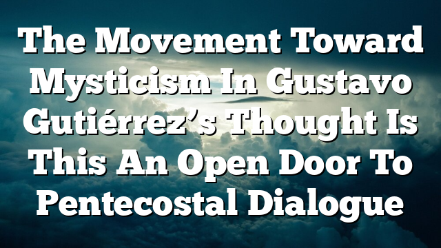The Movement Toward Mysticism In Gustavo Gutiérrez’s Thought  Is This An Open Door To Pentecostal Dialogue