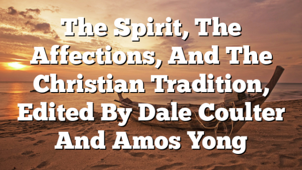The Spirit, The Affections, And The Christian Tradition, Edited By Dale Coulter And Amos Yong