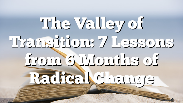 The Valley of Transition: 7 Lessons from 6 Months of Radical Change