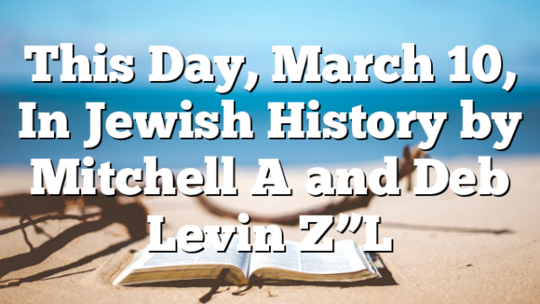 This Day, March 10, In Jewish History by Mitchell A and Deb Levin Z”L