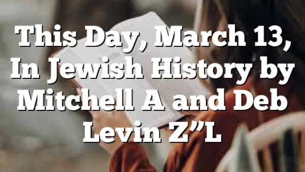 This Day, March 13, In Jewish History by Mitchell A and Deb Levin Z”L