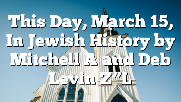 This Day, March 15, In Jewish History by Mitchell A and Deb Levin Z”L