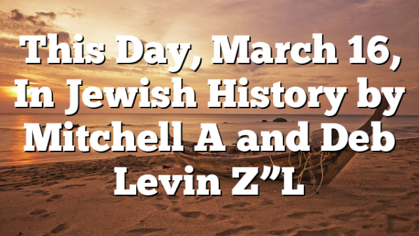 This Day, March 16, In Jewish History by Mitchell A and Deb Levin Z”L