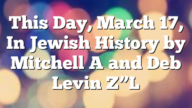 This Day, March 17, In Jewish History by Mitchell A and Deb Levin Z”L