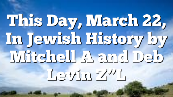 This Day, March 22, In Jewish History by Mitchell A and Deb Levin Z”L