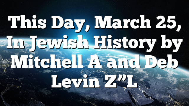 This Day, March 25, In Jewish History by Mitchell A and Deb Levin Z”L ...