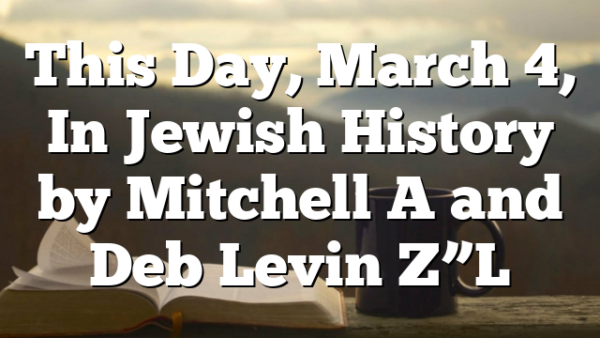 This Day, March 4, In Jewish History by Mitchell A and Deb Levin Z”L