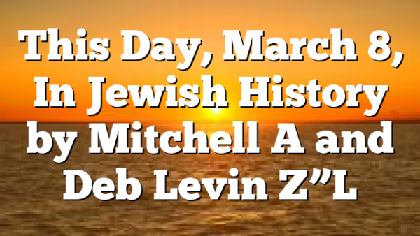 This Day, March 8, In Jewish History by Mitchell A and Deb Levin Z”L