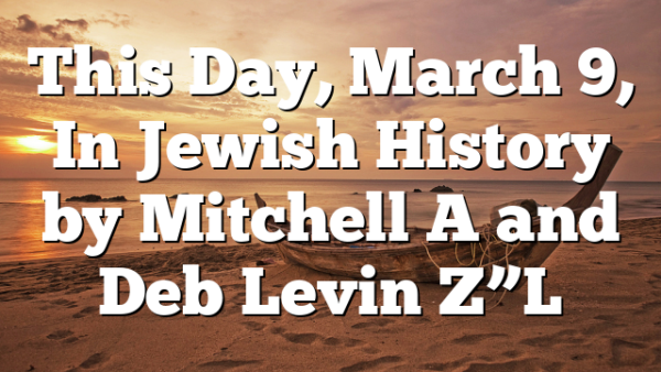 This Day, March 9, In Jewish History by Mitchell A and Deb Levin Z”L