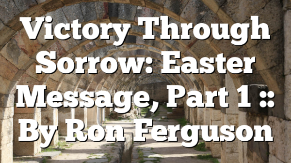 Victory Through Sorrow: Easter Message, Part 1 :: By Ron Ferguson