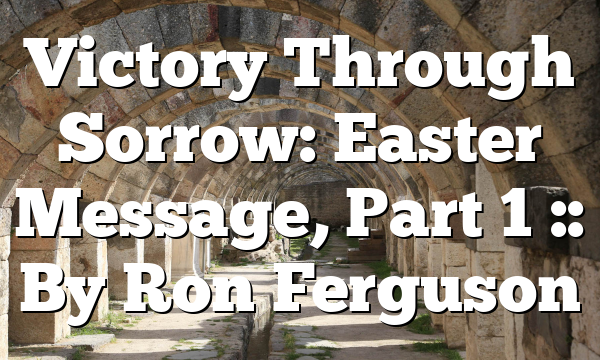 Victory Through Sorrow: Easter Message, Part 1 :: By Ron Ferguson