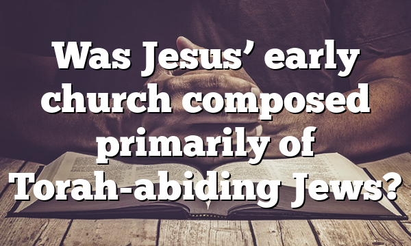 Was Jesus’ early church composed primarily of Torah-abiding Jews?
