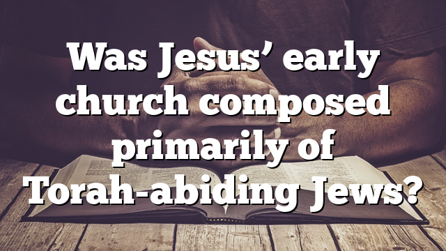 Was Jesus’ early church composed primarily of Torah-abiding Jews?