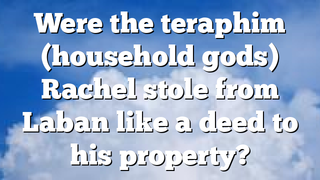 Were the teraphim (household gods) Rachel stole from Laban like a deed to his property?